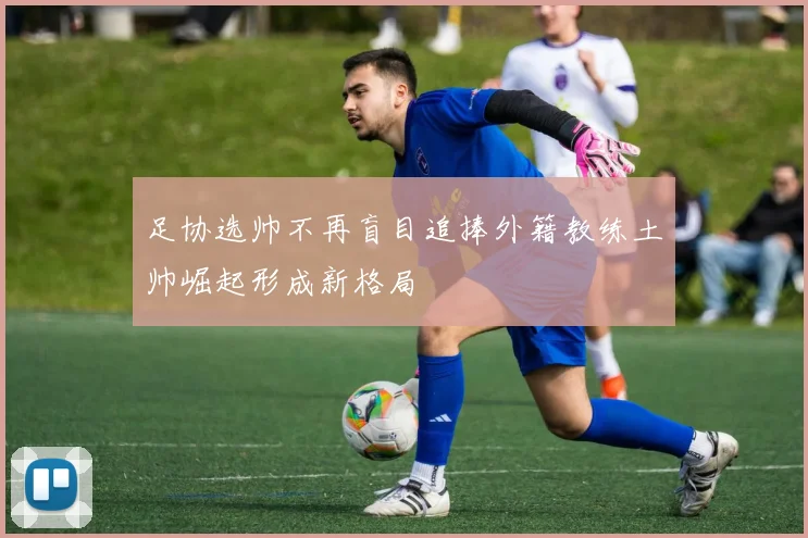 足协选帅不再盲目追捧外籍教练土帅崛起形成新格局